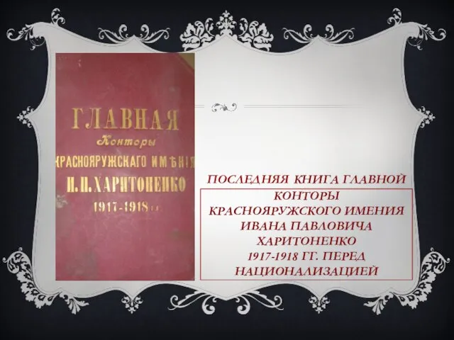 ПОСЛЕДНЯЯ КНИГА ГЛАВНОЙ КОНТОРЫ КРАСНОЯРУЖСКОГО ИМЕНИЯ ИВАНА ПАВЛОВИЧА ХАРИТОНЕНКО 1917-1918 ГГ. ПЕРЕД НАЦИОНАЛИЗАЦИЕЙ