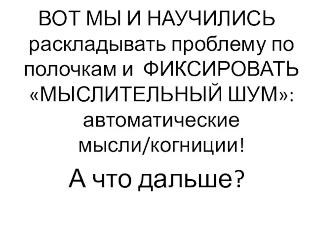 ВОТ МЫ И НАУЧИЛИСЬ раскладывать проблему по полочкам и ФИКСИРОВАТЬ «МЫСЛИТЕЛЬНЫЙ