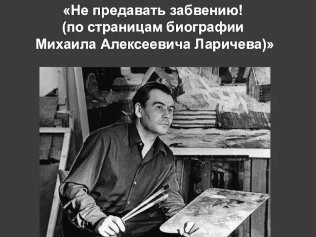 «Не предавать забвению! (по страницам биографии Михаила Алексеевича Ларичева)»