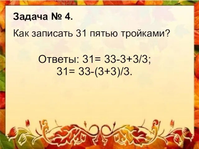 Ответы: 31= 33-3+3/3; 31= 33-(3+3)/3. Задача № 4. Как записать 31 пятью тройками?