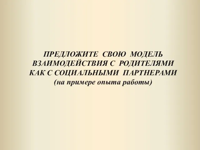 ПРЕДЛОЖИТЕ СВОЮ МОДЕЛЬ ВЗАИМОДЕЙСТВИЯ С РОДИТЕЛЯМИ КАК С СОЦИАЛЬНЫМИ ПАРТНЕРАМИ (на примере опыта работы)