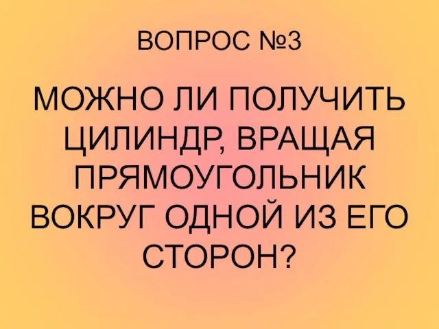 ВОПРОС №3 МОЖНО ЛИ ПОЛУЧИТЬ ЦИЛИНДР, ВРАЩАЯ ПРЯМОУГОЛЬНИК ВОКРУГ ОДНОЙ ИЗ ЕГО СТОРОН?