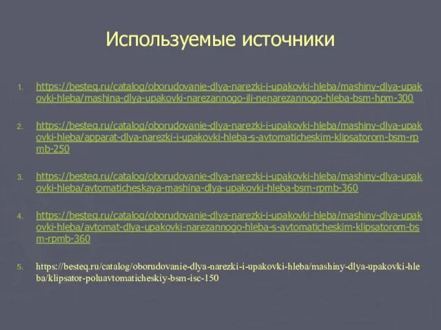 Используемые источники https://besteq.ru/catalog/oborudovanie-dlya-narezki-i-upakovki-hleba/mashiny-dlya-upakovki-hleba/mashina-dlya-upakovki-narezannogo-ili-nenarezannogo-hleba-bsm-hpm-300 https://besteq.ru/catalog/oborudovanie-dlya-narezki-i-upakovki-hleba/mashiny-dlya-upakovki-hleba/apparat-dlya-narezki-i-upakovki-hleba-s-avtomaticheskim-klipsatorom-bsm-rpmb-250 https://besteq.ru/catalog/oborudovanie-dlya-narezki-i-upakovki-hleba/mashiny-dlya-upakovki-hleba/avtomaticheskaya-mashina-dlya-upakovki-hleba-bsm-rpmb-360 https://besteq.ru/catalog/oborudovanie-dlya-narezki-i-upakovki-hleba/mashiny-dlya-upakovki-hleba/avtomat-dlya-upakovki-narezannogo-hleba-s-avtomaticheskim-klipsatorom-bsm-rpmb-360 https://besteq.ru/catalog/oborudovanie-dlya-narezki-i-upakovki-hleba/mashiny-dlya-upakovki-hleba/klipsator-poluavtomaticheskiy-bsm-isc-150