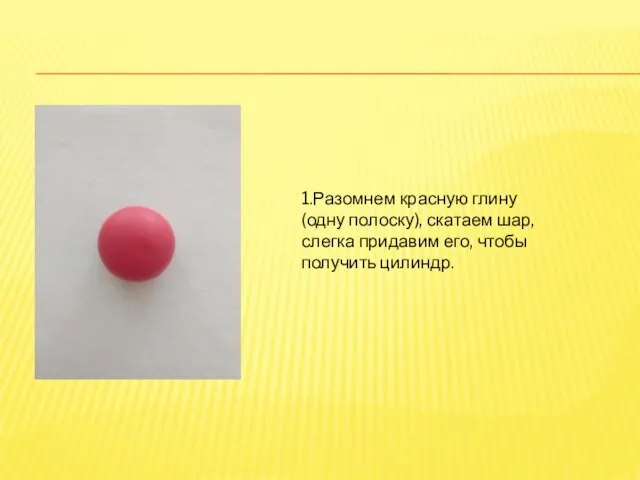 1.Разомнем красную глину (одну полоску), скатаем шар, слегка придавим его, чтобы получить цилиндр.