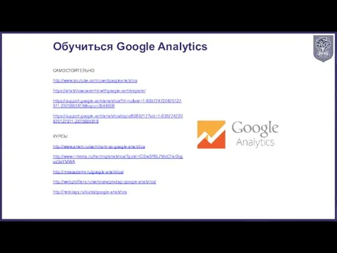 Обучиться Google Analytics САМОСТОЯТЕЛЬНО http://www.youtube.com/user/googleanalytics https://analyticsacademy.withgoogle.com/explorer https://support.google.com/analytics?hl=ru&vid=1-635774720870127911-2575655818#topic=3544906 https://support.google.com/analytics/topic/6083717?vid=1-635774720870127911-2575655818 КУРСЫ http://www.arwm.ru/seminary-po-google-analytics http://www.i-media.ru/training/analytics/?gclid=CI2w3P6L7McCFar2cgod3xYMWA http://myacademy.ru/google-analytics/ http://webprofiters.ru/services/prodagi-google-analytics/ http://netology.ru/kursy/google-analytics