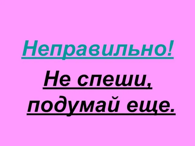 Неправильно! Не спеши, подумай еще.