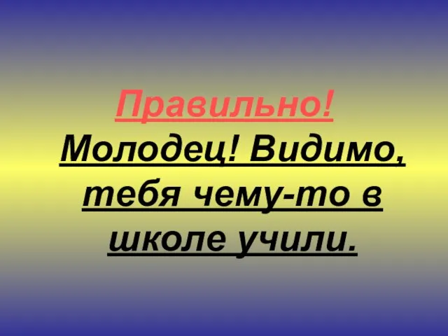 Правильно! Молодец! Видимо, тебя чему-то в школе учили.