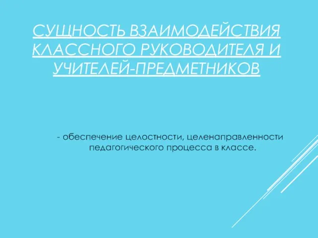 СУЩНОСТЬ ВЗАИМОДЕЙСТВИЯ КЛАССНОГО РУКОВОДИТЕЛЯ И УЧИТЕЛЕЙ-ПРЕДМЕТНИКОВ - обеспечение целостности, целенаправленности педагогического процесса в классе.