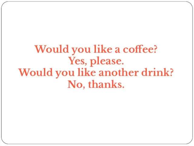 Would you like a coffee? Yes, please. Would you like another drink? No, thanks.