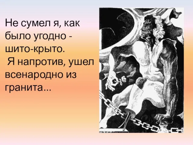 Не сумел я, как было угодно - шито-крыто. Я напротив, ушел всенародно из гранита...