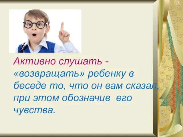 Активно слушать - «возвращать» ребенку в беседе то, что он вам