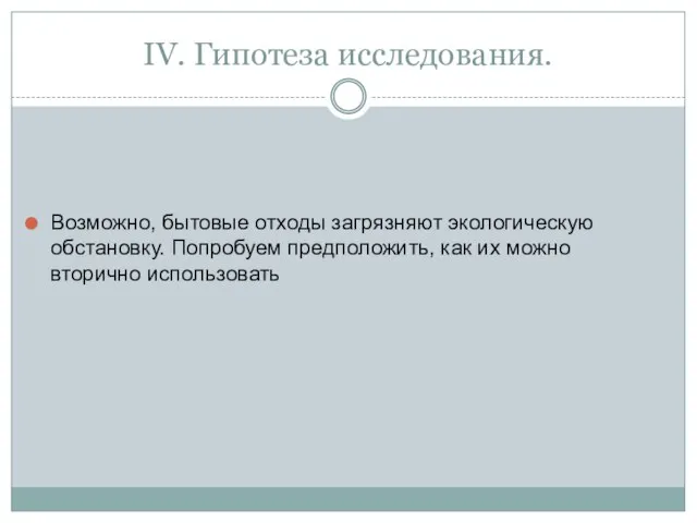 IV. Гипотеза исследования. Возможно, бытовые отходы загрязняют экологическую обстановку. Попробуем предположить, как их можно вторично использовать