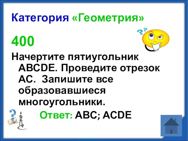 Категория «Геометрия» 400 Начертите пятиугольник АВСDЕ. Проведите отрезок АС. Запишите все образовавшиеся многоугольники. Ответ: АВС; АСDЕ