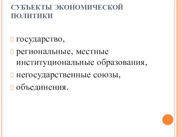 СУБЪЕКТЫ ЭКОНОМИЧЕСКОЙ ПОЛИТИКИ государство, региональные, местные институциональные образования, негосударственные союзы, объединения.