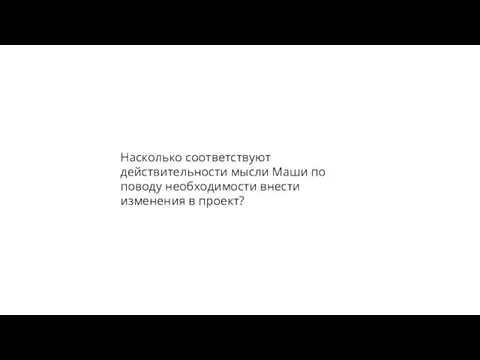 Насколько соответствуют действительности мысли Маши по поводу необходимости внести изменения в проект?