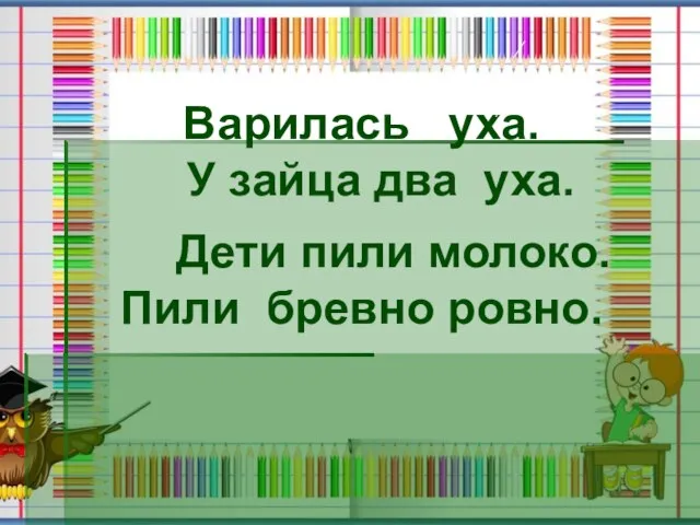 Варилась уха. У зайца два уха. Дети пили молоко. Пили бревно ровно.