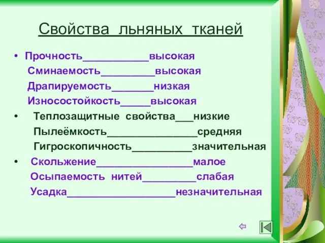 Свойства льняных тканей Прочность___________высокая Сминаемость_________высокая Драпируемость_______низкая Износостойкость_____высокая Теплозащитные свойства___низкие Пылеёмкость_______________средняя Гигроскопичность__________значительная Скольжение________________малое Осыпаемость нитей_________слабая Усадка__________________незначительная