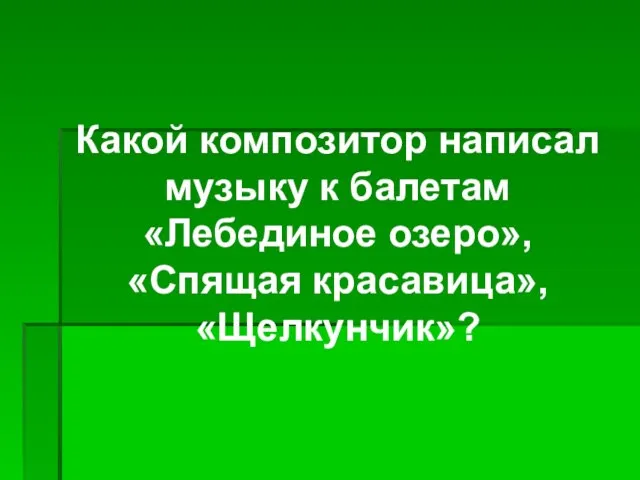 Какой композитор написал музыку к балетам «Лебединое озеро», «Спящая красавица», «Щелкунчик»?