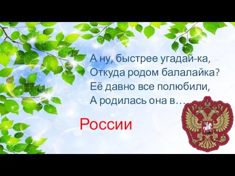 А ну, быстрее угадай-ка, Откуда родом балалайка? Её давно все полюбили, А родилась она в… России