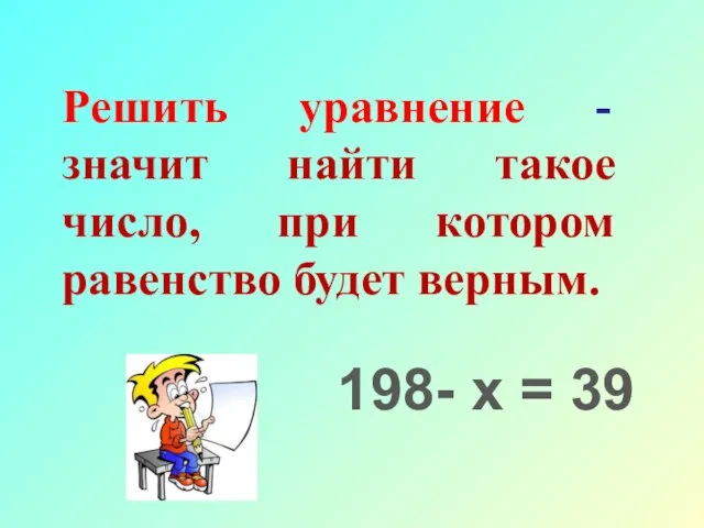 Решить уравнение - значит найти такое число, при котором равенство будет верным. 198- х = 39