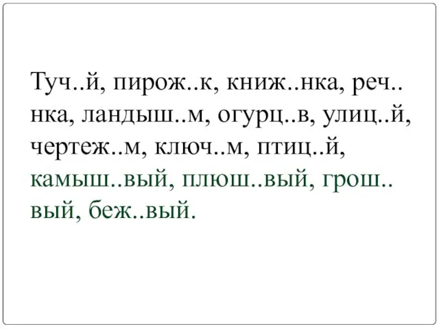 Туч..й, пирож..к, книж..нка, реч..нка, ландыш..м, огурц..в, улиц..й, чертеж..м, ключ..м, птиц..й, камыш..вый, плюш..вый, грош..вый, беж..вый.