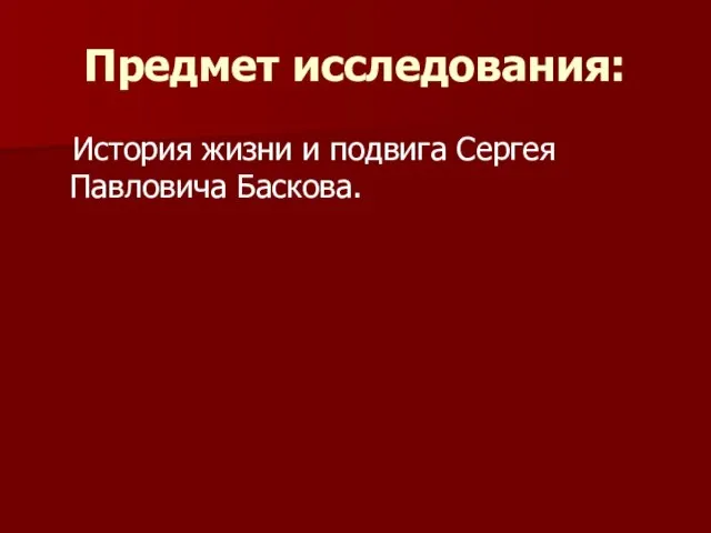 Предмет исследования: История жизни и подвига Сергея Павловича Баскова.