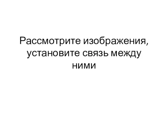 Рассмотрите изображения, установите связь между ними