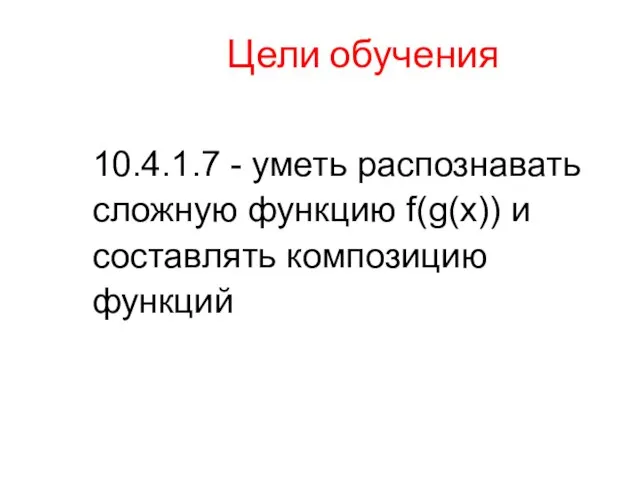 Цели обучения 10.4.1.7 - уметь распознавать сложную функцию f(g(x)) и составлять композицию функций