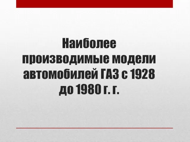 Наиболее производимые модели автомобилей ГАЗ с 1928 до 1980 г. г.