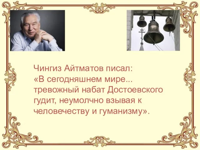 Чингиз Айтматов писал: «В сегодняшнем мире... тревожный набат Достоевского гудит, неумолчно взывая к человечеству и гуманизму».