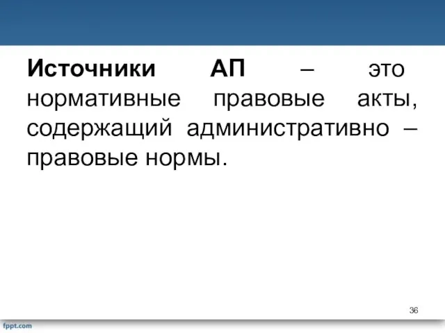 Источники АП – это нормативные правовые акты, содержащий административно – правовые нормы.