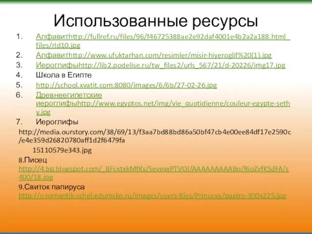 Использованные ресурсы Алфавитhttp://fullref.ru/files/96/f46725388ae2e92daf4001e4b2a2a188.html_files/rId10.jpg Алфавитhttp://www.ufuktarhan.com/resimler/misir-hiyeroglif%20(1).jpg Иероглифыhttp://lib2.podelise.ru/tw_files2/urls_567/21/d-20226/img17.jpg Школа в Египте http://school.xvatit.com:8080/images/6/6b/27-02-26.jpg Древнеегипетские иероглифыhttp://www.egyptos.net/img/vie_quotidienne/couleur-egypte-sethy.jpg