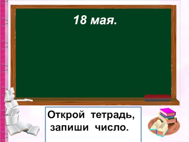 18 мая. Открой тетрадь, запиши число.