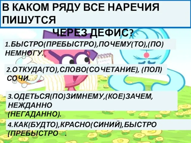 В КАКОМ РЯДУ ВСЕ НАРЕЧИЯ ПИШУТСЯ ЧЕРЕЗ ДЕФИС? 1.БЫСТРО(ПРЕБЫСТРО),ПОЧЕМУ(ТО),(ПО)НЕМНОГУ. 2.ОТКУДА(ТО),СЛОВО(СОЧЕТАНИЕ), (ПОЛ)СОЧИ. 3.ОДЕТЬСЯ(ПО)ЗИМНЕМУ,(КОЕ)ЗАЧЕМ,НЕЖДАННО (НЕГАДАННО). 4.КАК(БУДТО),КРАСНО(СИНИЙ),БЫСТРО (ПРЕБЫСТРО .