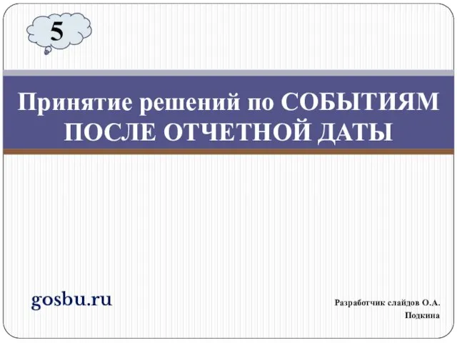 gosbu.ru Разработчик слайдов О.А.Подкина Принятие решений по СОБЫТИЯМ ПОСЛЕ ОТЧЕТНОЙ ДАТЫ 5