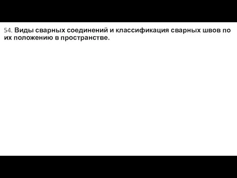 54. Виды сварных соединений и классификация сварных швов по их положению в пространстве.