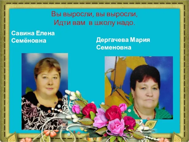 Вы выросли, вы выросли, Идти вам в школу надо. Савина Елена Семёновна Дергачева Мария Семеновна