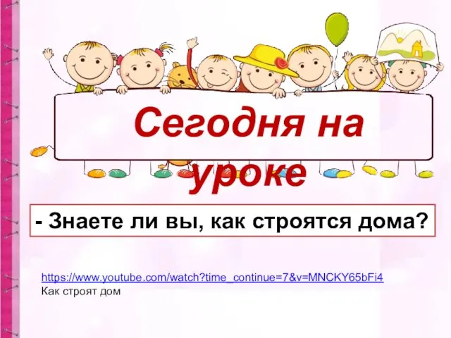 Сегодня на уроке - Знаете ли вы, как строятся дома? https://www.youtube.com/watch?time_continue=7&v=MNCKY65bFi4 Как строят дом