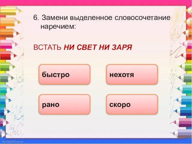 6. Замени выделенное словосочетание наречием: ВСТАТЬ НИ СВЕТ НИ ЗАРЯ рано быстро скоро нехотя