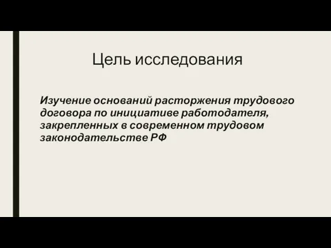 Цель исследования Изучение оснований расторжения трудового договора по инициативе работодателя, закрепленных в современном трудовом законодательстве РФ