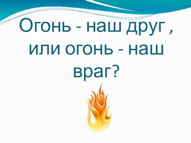 Огонь - наш друг , или огонь - наш враг?