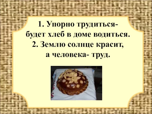 1. Упорно трудиться- будет хлеб в доме водиться. 2. Землю солнце красит, а человека- труд.