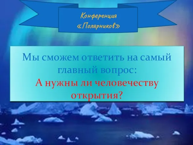 Мы сможем ответить на самый главный вопрос: А нужны ли человечеству открытия? Конференция «Полярников»