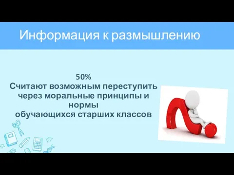 Информация к размышлению 50% Считают возможным переступить через моральные принципы и нормы обучающихся старших классов