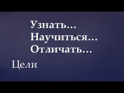 Узнать… Научиться… Отличать… Цели