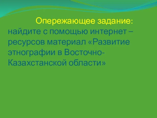 Опережающее задание: найдите с помощью интернет –ресурсов материал «Развитие этнографии в Восточно- Казахстанской области»