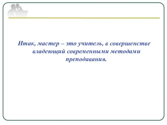 Итак, мастер – это учитель, в совершенстве владеющий современными методами преподавания.