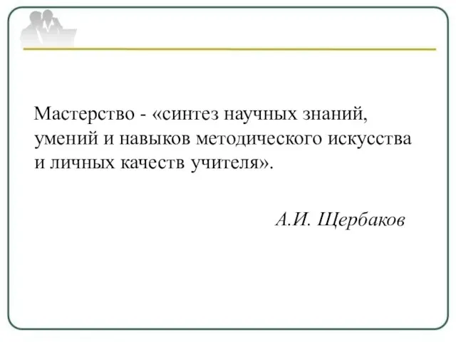 Мастерство - «синтез научных знаний, умений и навыков методического искусства и личных качеств учителя». А.И. Щербаков