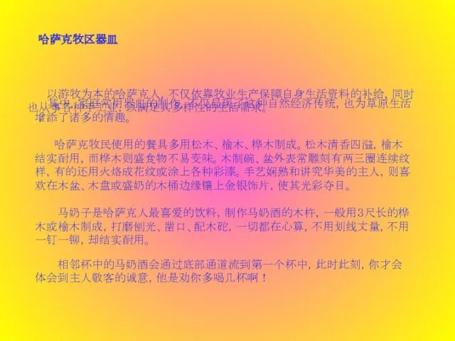 哈萨克牧区器皿  以游牧为本的哈萨克人，不仅依靠牧业生产保障自身生活资料的补给，同时也从事各种手工业，以满足其多样性的生活需求。 其中，家庭常用器皿的制作，不仅显现了这种自然经济传统，也为草原生活增添了诸多的情趣。  哈萨克牧民使用的餐具多用松木、榆木、桦木制成。松木清香四溢，榆木结实耐用，而桦木则盛食物不易变味。木制碗、盆外表常雕刻有两三圈连续纹样，有的还用火烙成花纹或涂上各种彩漆。手艺娴熟和讲究华美的主人，则喜欢在木盆、木盘或盛奶的木桶边缘镶上金银饰片，使其光彩夺目。 马奶子是哈萨克人最喜爱的饮料，制作马奶酒的木杵，一般用３尺长的桦木或榆木制成，打磨刨光、凿口、配木砣，一切都在心算，不用划线丈量，不用一钉一铆，却结实耐用。 相邻杯中的马奶酒会通过底部通道流到第一个杯中，此时此刻，你才会体会到主人敬客的诚意，他是劝你多喝几杯啊！