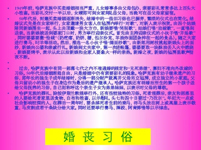 婚 丧 习 俗 1949年前，哈萨克族中买卖婚姻相当严重，儿女婚事多由父母包办，索要彩礼常常多达上百头大小牲畜。当彩礼交付一半以后，女婿即可到女家拜见岳父母，当晚可在岳父母家留宿。 50年代后，封建买卖婚姻逐渐消失，结婚中的一些旧习俗也已摒弃，繁琐的仪式也在简化。结婚议式先是在女家举行，女家邀请男女客人在毡房内举行“对歌”，对新人表示祝贺。由四个姑娘陪同新娘围坐一起，头上共顶戴一块大方巾，新娘要唱“哭别歌”，姑娘们唱“劝嫁歌”，一直唱到送亲。当新娘被送到婆家门口时，男方举行迎亲仪式。首先由主持迎亲仪式的小伙子唱“开场歌”，同时婆婆要撒“恰疏”（奶疙瘩、奶饼、糖、包尔沙克、羊油炸面团杂拌在一起的食品）。随之大家进行赛马、叼羊等活动。然后，推选一名小伙子唱“揭面纱歌”，由新郎用树枝挑起新娘头上的面纱，新娘向公婆和亲戚行礼。新娘到丈夫家中，第一次进帐篷，婆婆要取一块酥油丢入火中燃烧，新娘要烤手，表示从此以后新娘和全家人要象火一样的亲热。新婚之夜，新娘的毡房里歌声彻夜不断。 过去，哈萨克族中有同一部落七代之内不准通婚的规定和“兄死弟继”、寡妇不准向外改嫁的习俗。50年代后婚姻渐趋自由，只是婚姻中仍有索要彩礼的现象。哈萨克族有幼子继承遗产的习俗，即年长的独生子成年结婚时，分得一部分财产就离开父母另立毡房，成立独立的小家庭。父母只留幼小的独生子在身边作为最后的遗产继承人。哈萨克族还有将婚后所生的第一个孩子送给父母抚养的习俗，自己则称呼这个亲生子女为弟弟妹妹，以表示对父母的尊敬。 哈萨克族的葬礼，除按伊斯兰教规举行外，还有些较独特的习俗。死者埋葬后，亲友和部落里的人要给死者家里送食物、白布和牲畜，以示慰问。头七和四十日要过“乃孜尔”。年纪大一点或社会影响较深的人，在葬后一周年时，要杀掉死者生前的乘马，将马头放在树上或高崖上表示敬重，马皮割成若干条块分给大家。同时还要举行赛马、摔跤、阿肯弹唱等以示悼念。